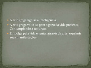  A arte grega liga-se à inteligência.
 A arte grega volta-se para o gozo da vida presente.
Contemplando a natureza,
 Empolga pela vida e tenta, através da arte, exprimir
suas manifestações.
 