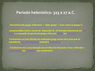 Período helenístico: 323 a 27 a.C.
Helenístico (do grego, hellenizein – "falar grego", "viver como os gregos").
compreendido entre a morte de Alexandre III , (O Grande) Macedonia em 323
Ca.C. e a anexação da península grega e ilhas por Roma em 147 a.C.
Caracterizou-se pela difusão da civilização grega numa vasta área que se
estendia do mar Mediterrâneo oriental à Ásia Central.
O helenismo foi a concretização de um ideal de Alexandre: levar e difundir a
cultura grega aos territórios que conquistava.
 