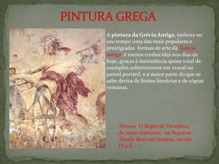 Afresco O Rapto de Pérsefone,
de autor anônimo, na Pequena
Tumba Real em Vergina, século
IV a.C.
A pintura da Grécia Antiga, embora no
seu tempo uma das mais populares e
prestigiadas formas de arte da Grécia
antiga, é menos conhecidas nos dias de
hoje, graças à inexistência quase total de
exemplos sobreviventes em mural ou
painel portátil, e a maior parte do que se
sabe deriva de fontes literárias e de cópias
romanas.
 