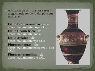  A história da pintura dos vasos
gregos pode ser dividida por seus
estilos em:
 Estilo Protogeométrico – de
aproximadamente 1 050 a.C.;
 Estilo Geométrico – de
aproximadamente 900 a.C.;
 Estilo Arcaico – de
aproximadamente 750 a.C.;
 Pinturas negras – do
aproximadamente entre (700–600
a.C.);
 Pinturas vermelhas – de
aproximadamente 530 a.C..
 