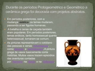  Em períodos posteriores, com a
mudança estética os temas mudaram,
passando a ser figuras humanas.
 A batalha e cenas de caçada também
eram populares. Em períodos posteriores,
temas eróticos, tanto homossexual quanto
heterossexual, tornaram-se comum.
 As pinturas representavam o cotidiano
das pessoas e cenas mitológicas,
como deuses e semideuses. A pintura
grega de vasos basicamente conta
histórias. Muitos vasos trazem episódios
das aventuras contadas
por Homero na Ilíada e na Odisseia.
 
