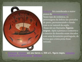 Exéquias: Dionísio em seu barco, c. 530 a.C., figura negra, Coleções
Estatais de Antiguidades, Munique
Exéquias foi considerado o maior
pintor de pinturas negras.
Neste tipo de cerâmica, os
personagens da ânfora são pintados
de preto, permanecendo o fundo
com a cor natural da argila.
Essas são as chamadas figuras
negras. Após a pintura o contorno e
o interior do desenho eram riscados
com uma ferramenta pontiaguda, de
forma que a tinta preta fosse
retirada.
 