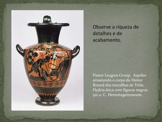 Observe a riqueza de
detalhes e de
acabamento.
Pintor Leagros Group. Aquiles
arrastando o corpo de Heitor
Round das muralhas de Tróia.
Hydria ática com figuras negras.
510 a. C. Hermitagemuseum.
 