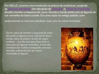 Ele foi capaz de inverter o esquema de cores,
deixando as figuras na cor natural do barro
cozido, além de pintar o fundo de negro
também – isso fez com que desse início a
uma série de figuras vermelhas. A inversão
cromática foi o efeito conseguido com essa
inversão, sobretudo por dar maior
vivacidade às figuras.
 