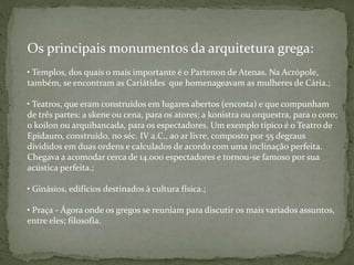 Os principais monumentos da arquitetura grega:
• Templos, dos quais o mais importante é o Partenon de Atenas. Na Acrópole,
também, se encontram as Cariátides que homenageavam as mulheres de Cária.;
• Teatros, que eram construídos em lugares abertos (encosta) e que compunham
de três partes: a skene ou cena, para os atores; a konistra ou orquestra, para o coro;
o koilon ou arquibancada, para os espectadores. Um exemplo típico é o Teatro de
Epidauro, construído, no séc. IV a.C., ao ar livre, composto por 55 degraus
divididos em duas ordens e calculados de acordo com uma inclinação perfeita.
Chegava a acomodar cerca de 14.000 espectadores e tornou-se famoso por sua
acústica perfeita.;
• Ginásios, edifícios destinados à cultura física.;
• Praça - Ágora onde os gregos se reuniam para discutir os mais variados assuntos,
entre eles; filosofia.
 