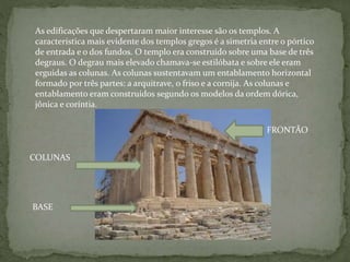 As edificações que despertaram maior interesse são os templos. A
característica mais evidente dos templos gregos é a simetria entre o pórtico
de entrada e o dos fundos. O templo era construído sobre uma base de três
degraus. O degrau mais elevado chamava-se estilóbata e sobre ele eram
erguidas as colunas. As colunas sustentavam um entablamento horizontal
formado por três partes: a arquitrave, o friso e a cornija. As colunas e
entablamento eram construídos segundo os modelos da ordem dórica,
jônica e coríntia.
FRONTÃO
COLUNAS
BASE
 