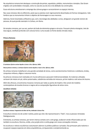 Na arquitetura romana tem destaque a construção de portais, aquedutos, prédios, monumentos e templos. Eles foram
erigidos com praticidade e inovação, como no caso do uso do arco e da abóbada nas construções.
Essas estruturas amorteceram o emprego das colunas gregas e acrescentaram os espaços internos.
Nas casas romanas não era diferente, posto que as plantas eram rigorosamente desenhadas em formas retangulares. Vale
lembrar que os monumentos tinham o objetivo de homenagear os seus mecenas.
Ademais, foram levantados anfiteatros que, com a tecnologia das abóbadas e arcos, abrigavam um grande número de
pessoas, do qual grande exemplo é o Coliseu, em Roma.
Os templos romanos, por sua vez, partem da fusão de elementos gregos e etruscos. Possuem planta retangular, teto de
duas águas, vestíbulo profundo com colunas livres e uma escada na frente dando entrada à base.
Pintura Romana
O centaturo Quíron ensina Aquiles a tocar a lira. Afresco, Itália.
Nessa pintura romana, o centauro Quíron ensina Aquiles a tocar a lira. Afresco, Itália
Os artistas romanos trabalharam uma grande variedade de temas, como acontecimentos históricos e cotidianos, lendas,
conquistas militares, efígies e natureza-morta.
As pinturas romanas eram realizadas em murais (afrescos) e possuíam tridimensionalidade. Os materiais utilizados
variavam de metais em pó, vidros pulverizados, substâncias extraídas de moluscos, pó de madeira e até seivas de árvores.
Além dos afrescos, encontramos mosaicos romanos por todas as partes do Império. Eles variam de modelos
contemplativos de tesselas brancas e negras até as composições figurativas de várias cores.
escultura romana
Escultura romana. Fragmento do Altar da Paz, dedicado à deusa Pax
A escultura romana era de caráter realista, posto que eles não representavam o "belo", mas as pessoas retratadas
fidedignamente.
Entretanto, os artistas romanos, por terem intenso contato com a arte grega, acabaram sendo influenciados por ela
também na escultura. Ocorreu, então, uma junção entre o estilo grego com novas concepções romanas.
As esculturas e relevos escultóricos costumavam adornar os prédios públicos e privados. Elas primavam pelo realismo e
ocupavam espaços especiais em obras arquitetônicas, enriquecendo e complementando-as.
 