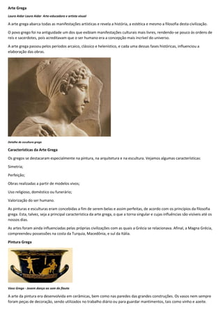 Arte Grega
Laura Aidar Laura Aidar Arte-educadora e artista visual
A arte grega abarca todas as manifestações artísticas e revela a história, a estética e mesmo a filosofia desta civilização.
O povo grego foi na antiguidade um dos que exibiam manifestações culturais mais livres, rendendo-se pouco às ordens de
reis e sacerdotes, pois acreditavam que o ser humano era a concepção mais incrível do universo.
A arte grega passou pelos períodos arcaico, clássico e helenístico, e cada uma dessas fases históricas, influenciou a
elaboração das obras.
Detalhe de escultura grega
Características da Arte Grega
Os gregos se destacaram especialmente na pintura, na arquitetura e na escultura. Vejamos algumas características:
Simetria;
Perfeição;
Obras realizadas a partir de modelos vivos;
Uso religioso, doméstico ou funerário;
Valorização do ser humano.
As pinturas e esculturas eram concebidas a fim de serem belas e assim perfeitas, de acordo com os princípios da filosofia
grega. Esta, talvez, seja a principal característica da arte grega, o que a torna singular e cujas influências são visíveis até os
nossos dias.
As artes foram ainda influenciadas pelas próprias civilizações com as quais a Grécia se relacionava. Afinal, a Magna Grécia,
compreendeu possessões na costa da Turquia, Macedônia, e sul da Itália.
Pintura Grega
Vaso Grego - Jovem dança ao som da flauta
A arte da pintura era desenvolvida em cerâmicas, bem como nas paredes das grandes construções. Os vasos nem sempre
foram peças de decoração, sendo utilizados no trabalho diário ou para guardar mantimentos, tais como vinho e azeite.
 