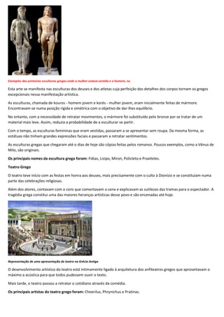 Exemplos das primeiras esculturas gregas onde a mulher estava vestida e o homem, nu
Esta arte se manifesta nas esculturas dos deuses e dos atletas cuja perfeição dos detalhes dos corpos tornam os gregos
excepcionais nessa manifestação artística.
As esculturas, chamada de kouros - homem jovem e korés - mulher jovem, eram inicialmente feitas de mármore.
Encontravam-se numa posição rígida e simétrica com o objetivo de dar-lhes equilíbrio.
No entanto, com a necessidade de retratar movimentos, o mármore foi substituído pelo bronze por se tratar de um
material mais leve. Assim, reduzia a probabilidade de a esculturar se partir.
Com o tempo, as esculturas femininas que eram vestidas, passaram a se apresentar sem roupa. Da mesma forma, as
estátuas não tinham grandes expressões faciais e passaram a retratar sentimentos.
As esculturas gregas que chegaram até o dias de hoje são cópias feitas pelos romanos. Poucos exemplos, como a Vênus de
Milo, são originais.
Os principais nomes da escultura grega foram: Fídias, Lisipo, Miron, Policleto e Praxíteles.
Teatro Grego
O teatro teve início com as festas em honra aos deuses, mais precisamente com o culto à Dionísio e se constituíam numa
parte das celebrações religiosas.
Além dos atores, contavam com o coro que comentavam a cena e explicavam as sutilezas das tramas para o espectador. A
tragédia grega constitui uma das maiores heranças artísticas desse povo e são encenadas até hoje.
Representação de uma apresentação de teatro na Grécia Antiga
O desenvolvimento artístico do teatro está intimamente ligado à arquitetura dos anfiteatros gregos que aproveitavam o
máximo a acústica para que todos pudessem ouvir o texto.
Mais tarde, o teatro passou a retratar o cotidiano através da comédia.
Os principais artistas do teatro grego foram: Choerilus, Phrynichus e Pratinas.
 