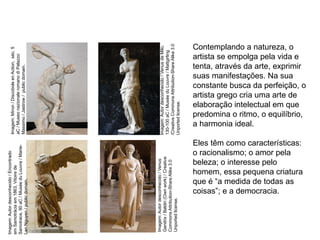 Contemplando a natureza, o
artista se empolga pela vida e
tenta, através da arte, exprimir
suas manifestações. Na sua
constante busca da perfeição, o
artista grego cria uma arte de
elaboração intelectual em que
predomina o ritmo, o equilíbrio,
a harmonia ideal.
Eles têm como características:
o racionalismo; o amor pela
beleza; o interesse pelo
homem, essa pequena criatura
que é “a medida de todas as
coisas”; e a democracia.
ARTE, 2° Ano do Ensino Médio
Arte Grega – Escultura, Mitologia e Teatro
Imagem:
Autor
desconhecido
/
Venus
de
Milo,
130-100
aC
/
Musée
du
Louvre
/
Mattgirling
/Creative
Commons
Attribution-Share
Alike
3.0
Unported
license.
Imagem:
Autor
desconhecido
/
Venus
Genitrix
/
Baldiri
(Own
work)
/
Creative
Commons
Attribution-Share
Alike
3.0
Unported
license.
Imagem:
Autor
desconhecido
/
Encontrado
em
Samotrácia
em
1863,
Vitoire
de
Samotrace,
90
aC
/
Musée
du
Louvre
/
Marie-
Lan
Nguyen
/
public
domain.
Imagem:
Míron
/
Discobole
en
Action,
séc.
5
aC
/
Museo
nazionale
romano
di
Palazzo
Massimo
/
Jastrow
/
public
domain.
 