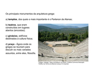 Os principais monumentos da arquitetura grega:
a) templos, dos quais o mais importante é o Partenon de Atenas;
b) teatros, que eram
construídos em lugares
abertos (encostas);
c) ginásios, edifícios
destinados à cultura física;
d) praça - Ágora onde os
gregos se reuniam para
discutir os mais variados
assuntos, entre eles, filosofia.
ARTE, 2° Ano do Ensino Médio
Arte Grega – Escultura, Mitologia e Teatro
Imagem: Dawags / Teatro de Epidauro na Grécia / Creative Commons Atribuição-
Partilha nos Termos da Mesma Licença 3.0 Unported.
 
