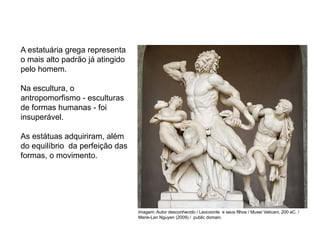 A estatuária grega representa
o mais alto padrão já atingido
pelo homem.
Na escultura, o
antropomorfismo - esculturas
de formas humanas - foi
insuperável.
As estátuas adquiriram, além
do equilíbrio da perfeição das
formas, o movimento.
ARTE, 2° Ano do Ensino Médio
Arte Grega – Escultura, Mitologia e Teatro
Imagem: Autor desconhecido / Leocoonte e seus filhos / Musei Vaticani, 200 aC. /
Marie-Lan Nguyen (2009) / public domain.
 