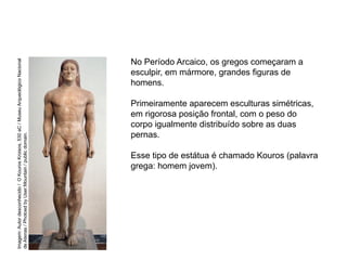 No Período Arcaico, os gregos começaram a
esculpir, em mármore, grandes figuras de
homens.
Primeiramente aparecem esculturas simétricas,
em rigorosa posição frontal, com o peso do
corpo igualmente distribuído sobre as duas
pernas.
Esse tipo de estátua é chamado Kouros (palavra
grega: homem jovem).
ARTE, 2° Ano do Ensino Médio
Arte Grega – Escultura, Mitologia e Teatro
Imagem:
Autor
desconhecido
/
O
Kouros
Kroisos,
530
aC
/
Museu
Arqueológico
Nacional
de
Atenas
/
Photoed
by
User:Mountain
/
public
domain.
 