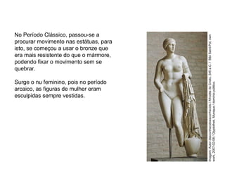 No Período Clássico, passou-se a
procurar movimento nas estátuas, para
isto, se começou a usar o bronze que
era mais resistente do que o mármore,
podendo fixar o movimento sem se
quebrar.
Surge o nu feminino, pois no período
arcaico, as figuras de mulher eram
esculpidas sempre vestidas.
ARTE, 2° Ano do Ensino Médio
Arte Grega – Escultura, Mitologia e Teatro
Imagem:
Autor
desconhecidoesconhecido
/
Afrodite
de
Cnido,
345
a.C.
/
Bibi
Saint-Pol,
own
work,
2007-02-08
/
Glyptothek,
Munique
/
domínio
público.
 