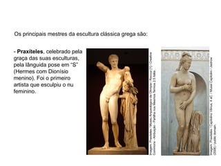 Os principais mestres da escultura clássica grega são:
- Praxíteles, celebrado pela
graça das suas esculturas,
pela lânguida pose em “S”
(Hermes com Dionísio
menino). Foi o primeiro
artista que esculpiu o nu
feminino.
ARTE, 2° Ano do Ensino Médio
Arte Grega – Escultura, Mitologia e Teatro
Imagem:
Praxiteles
/
Capitolino
Vênus,
4
aC.
/
Musei
Capitolini
/
Jastrow
(2006)
/
public
domain.
Imagem:
Praxiteles
/
Museu
Arqueológico
de
Olímpia
/
Roccuz
[1]
/
Creative
Commons
-
Atribuição
-
Partilha
nos
Mesmos
Termos
2.5
Itália
.
 