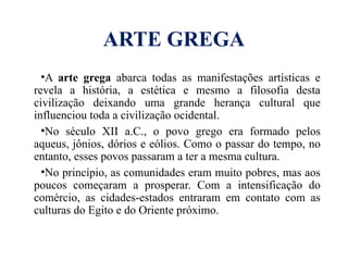 ARTE GREGA
•A arte grega abarca todas as manifestações artísticas e
revela a história, a estética e mesmo a filosofia desta
civilização deixando uma grande herança cultural que
influenciou toda a civilização ocidental.
•No século XII a.C., o povo grego era formado pelos
aqueus, jônios, dórios e eólios. Como o passar do tempo, no
entanto, esses povos passaram a ter a mesma cultura.
•No princípio, as comunidades eram muito pobres, mas aos
poucos começaram a prosperar. Com a intensificação do
comércio, as cidades-estados entraram em contato com as
culturas do Egito e do Oriente próximo.
 