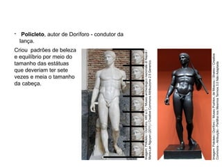 Criou padrões de beleza
e equilíbrio por meio do
tamanho das estátuas
que deveriam ter sete
vezes e meia o tamanho
da cabeça.
- Policleto, autor de Doríforo - condutor da
lança.
ARTE, 2° Ano do Ensino Médio
Arte Grega – Escultura, Mitologia e Teatro
Imagem:
Policleto
/
Doriforo,
440
a.C.
/
Museo
archeologico
nazionale
di
Napoli
/
Marie-Lan
Nguyen
(2011)
/
Creative
Commons
Attribuzione
2.5
Generico.
Imagem:
Policleto
/
Doríforo
/
Museu
Pushkin,
de
Moscou
/
Shakko
/
Creative
Commons
-
Atribuição
-
Partilha
nos
Mesmos
Termos
3.0
Não
Adaptada
 