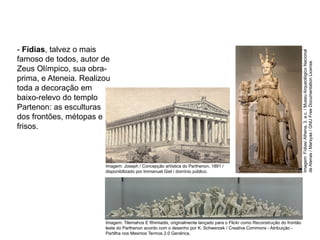 - Fídias, talvez o mais
famoso de todos, autor de
Zeus Olímpico, sua obra-
prima, e Ateneia. Realizou
toda a decoração em
baixo-relevo do templo
Partenon: as esculturas
dos frontões, métopas e
frisos.
ARTE, 2° Ano do Ensino Médio
Arte Grega – Escultura, Mitologia e Teatro
Imagem:
Fídias/
Athena,
3.
a.c.
/
Museu
Arqueológico
Nacional
de
Atenas
/
Marsyas
/
GNU
Free
Documentation
License.
Imagem: Joseph / Concepção artística do Parthenon, 1891 /
disponibilizado por Immanuel Giel / domínio público.
Imagem: Tilemahos E fthimiadis, originalmente lançado para o Flickr como Reconstrução do frontão
leste do Parthenon acordo com o desenho por K. Schwerzek / Creative Commons - Atribuição -
Partilha nos Mesmos Termos 2.0 Genérica.
 