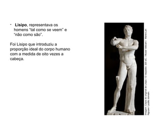 - Lisipo, representava os
homens “tal como se veem” e
“não como são”.
Foi Lisipo que introduziu a
proporção ideal do corpo humano
com a medida de oito vezes a
cabeça.
ARTE, 2° Ano do Ensino Médio
Arte Grega – Escultura, Mitologia e Teatro
Imagem:
Cópia
do
original
de
Lísipo
/
O
raspador,
320
aC.
/
Musei
Vaticani
/
Marie-Lan
Nguyen
/
public
domain.
 