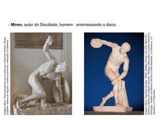 - Miron, autor do Discóbolo, homem arremessando o disco.
ARTE, 2° Ano do Ensino Médio
Arte Grega – Escultura, Mitologia e Teatro
Imagem:
Miron
/
Discóbolo
Townley
/
SFEC_BritMus_Roman_021.JPG:
Steve
FE-
Cameron
(Merlin-UK)
trabalho
derivado:
Tetraktys
(discussão)
/
Creative
Commons
-
Atribuição
-
Partilha
nos
Mesmos
Termos
3.0
Não
Adaptada
,
2.5
Genérica
,
2.0
Genérica
e
1.0
Genérica
.
Imagem:
Miron
/
Reconstrução
do
que
se
acha
ser
o
"Guerreiro
Ferido"
/
Musei
Capitolini
/
Marie-Lan
Nguyen
/
Creative
Commons
-
Atribuição
2.5
Genérica
.
 