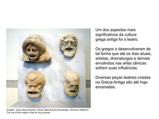 Um dos aspectos mais
significativos da cultura
grega antiga foi o teatro.
Os gregos o desenvolveram de
tal forma que até os dias atuais,
artistas, dramaturgos e demais
envolvidos nas artes cênicas
sofrem suas influências.
Diversas peças teatrais criadas
na Grécia Antiga são até hoje
encenadas.
ARTE, 2° Ano do Ensino Médio
Arte Grega – Escultura, Mitologia e Teatro
Imagem: Autor desconhecido / Museu Nacional de Arqueologia / Giovanni Dall'Orto /
The use of this image is free for any purpose.
 