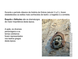 Durante o período clássico da história da Grécia (século V a.C.), foram
estabelecidos os estilos mais conhecidos de teatro: a tragédia e a comédia.
Ésquilo e Sófocles são os dramaturgos
de maior importância desta época.
A ação, os diversos
personagens e os
temas cotidianos
foram representados
nos teatros gregos
desta época.
ARTE, 2° Ano do Ensino Médio
Arte Grega – Escultura, Mitologia e Teatro
Imagem:
Autor
desconhecido
/
Máscara
de
comédia./
Astolath
from
UK
/
Creative
Commons
Attribution
2.0
Generic
license.
 