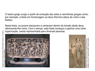 O teatro grego surgiu a partir da evolução das artes e cerimônias gregas como,
por exemplo, a festa em homenagem ao deus Dionísio (deus do vinho e das
festas).
Nesta festa, os jovens dançavam e cantavam dentro do templo deste deus,
oferecendo-lhe vinho. Com o tempo, esta festa começou a ganhar uma certa
organização, sendo representada para diversas pessoas.
ARTE, 2° Ano do Ensino Médio
Arte Grega – Escultura, Mitologia e Teatro
Imagem:
Autor
desconhecido
/
Estátua
de
Dionísio
/
Musée
du
Louvre
/
Jastrow
(2006)
/
domíbio
público.
Imagem:
Autor
desconhecido
/
Metropolitan
Museum,
em
Nova
York
/
Haiduc
/
domínio
público.
 