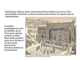 Nesta época clássica, foram construídos diversos teatros ao ar livre. Eram
aproveitadas montanhas e colinas de pedra para servirem de suporte para as
arquibancadas.
A acústica
(propagação do som)
era perfeita, de tal
forma que a pessoa
sentada na última
fileira (parte superior)
podia ouvir tão bem a
voz dos atores,
quanto quem
estivesse sentado na
primeira fileira.
ARTE, 2° Ano do Ensino Médio
Arte Grega – Escultura, Mitologia e Teatro
Imagem: Deutsche Verlagsgesellschaft em Stuttgart / teatro romano de Atenas (Grécia), 1891 /
disponibilizado por Immanuel Giel / domínio público.
 