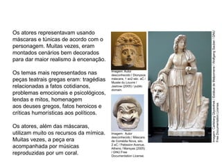 Os atores representavam usando
máscaras e túnicas de acordo com o
personagem. Muitas vezes, eram
montados cenários bem decorados
para dar maior realismo à encenação.
Os temas mais representados nas
peças teatrais gregas eram: tragédias
relacionadas a fatos cotidianos,
problemas emocionais e psicológicos,
lendas e mitos, homenagem
aos deuses gregos, fatos heroicos e
críticas humorísticas aos políticos.
Os atores, além das máscaras,
utilizam muito os recursos da mímica.
Muitas vezes, a peça era
acompanhada por músicas
reproduzidas por um coral.
ARTE, 2° Ano do Ensino Médio
Arte Grega – Escultura, Mitologia e Teatro
Imagem: Autor
desconhecido / Máscara
de Comédia Nova, séc.
2 aC / Patission Avenue,
Athens / Marsyas (2005)
/ GNU Free
Documentation License.
Imagem:
Carlsberg
Glyptothek
/
Estátua
de
Melpomene
/
Wolfgang
Sauber
/
GNU
Free
Documentation
License.
Imagem: Autor
desconhecido / Dionysos
máscara, 1 ao2 séc. aC /
Musée du Louvre /
Jastrow (2005) / public
domain.
 