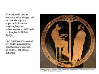 Grande parte destas
lendas e mitos chegou até
os dias de hoje e é
importante fonte de
informação para
entendermos a história da
civilização da Grécia
Antiga.
São histórias riquíssimas
em dados psicológicos,
econômicos, materiais,
artísticos, políticos e
culturais.
ARTE, 2° Ano do Ensino Médio
Arte Grega – Escultura, Mitologia e Teatro
Imagem: Krodos / Themis e Egeu, 440-430 aC / Altes Museum / User:Bibi Saint-Pol, own
work, 2008-02-16 / domínio público.
 