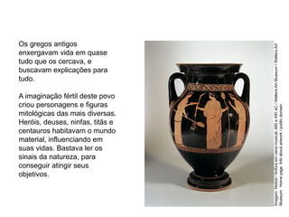 Os gregos antigos
enxergavam vida em quase
tudo que os cercava, e
buscavam explicações para
tudo.
A imaginação fértil deste povo
criou personagens e figuras
mitológicas das mais diversas.
Heróis, deuses, ninfas, titãs e
centauros habitavam o mundo
material, influenciando em
suas vidas. Bastava ler os
sinais da natureza, para
conseguir atingir seus
objetivos.
ARTE, 2° Ano do Ensino Médio
Arte Grega – Escultura, Mitologia e Teatro
Imagem:
Niobid
/
Anfora
em
cena
musical,
460
e
450
aC
/
Walters
Art
Museum
/
Walters
Art
Museum:
Home
page
Info
about
artwork
/
public
domain.
 