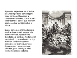 A pitonisa, espécie de sacerdotisa,
era uma importante personagem
neste contexto. Os gregos a
consultavam em seus oráculos para
saber sobre as coisas que estavam
acontecendo e também sobre o
futuro.
Quase sempre, a pitonisa buscava
explicações mitológicas para tais
acontecimentos. Agradar uma
divindade era condição fundamental
para atingir bons resultados na vida
material. Um trabalhador do
comércio, por exemplo, deveria
deixar o deus Hermes sempre
satisfeito, para conseguir bons
resultados em seu trabalho.
ARTE, 2° Ano do Ensino Médio
Arte Grega – Escultura, Mitologia e Teatro
Imagem:
Monsiau
(1754
-
1837)
/
Os
Deuses
do
Olimpo
/
Deucalionite
/
domínio
público.
 