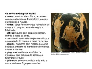 Os seres mitológicos eram :
- heróis: seres mortais, filhos de deuses
com seres humanos. Exemplos: Heracles
ou Hércules e Aquiles.
- ninfas: seres femininos que habitavam os
campos e bosques, levando alegria e
felicidade.
- sátiros: figuras com corpo de homem,
chifres e patas de bode.
- centauros: seres com corpo formado por
uma metade de homem e outra de cavalo.
- sereias: mulheres com metade do corpo
de peixe, atraíam os marinheiros com seus
cantos atraentes.
- górgonas: mulheres, espécies de
monstros, com cabelos de serpentes.
Exemplo: Medusa
- quimeras: seres com mistura de leão e
cabra, soltavam fogo pelas ventas.
ARTE, 2° Ano do Ensino Médio
Arte Grega – Escultura, Mitologia e Teatro
Imagem: Aison / Afrodite e Adonis, 410 aC. / Musée du Louvre /
Jastrow (2006) / public domain.
 
