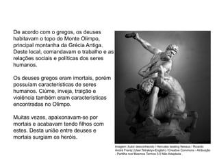 De acordo com o gregos, os deuses
habitavam o topo do Monte Olimpo,
principal montanha da Grécia Antiga.
Deste local, comandavam o trabalho e as
relações sociais e políticas dos seres
humanos.
Os deuses gregos eram imortais, porém
possuíam características de seres
humanos. Ciúme, inveja, traição e
violência também eram características
encontradas no Olimpo.
Muitas vezes, apaixonavam-se por
mortais e acabavam tendo filhos com
estes. Desta união entre deuses e
mortais surgiam os heróis.
ARTE, 2° Ano do Ensino Médio
Arte Grega – Escultura, Mitologia e Teatro
Imagem: Autor desconhecido / Hercules beating Nessus / Ricardo
André Frantz (User:Tetraktys-English) / Creative Commons - Atribuição
- Partilha nos Mesmos Termos 3.0 Não Adaptada .
 