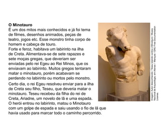 Certo dia, o rei Egeu resolveu enviar para a ilha
de Creta seu filho, Teseu, que deveria matar o
minotauro. Teseu recebeu da filha do rei de
Creta, Ariadne, um novelo de lã e uma espada.
O herói entrou no labirinto, matou o Minotauro
com um golpe de espada e saiu usando o fio de lã que
havia usado para marcar todo o caminho percorrido.
O Minotauro
É um dos mitos mais conhecidos e já foi tema
de filmes, desenhos animados, peças de
teatro, jogos etc. Esse monstro tinha corpo de
homem e cabeça de touro.
Forte e feroz, habitava um labirinto na ilha
de Creta. Alimentava-se de sete rapazes e
sete moças gregas, que deveriam ser
enviadas pelo rei Egeu ao Rei Minos, que os
enviavam ao labirinto. Muitos gregos tentaram
matar o minotauro, porém acabavam se
perdendo no labirinto ou mortos pelo monstro.
ARTE, 2° Ano do Ensino Médio
Arte Grega – Escultura, Mitologia e Teatro
Imagem:
Autor
desconhecido
/
Teseu
lutando
contra
o
Minotauro
/
Museu
Nacional
de
Arqueologia,
em
Atenas
/
Marsyas
/
GNU
Free
Documentation
License.
 