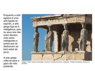 Enquanto a arte
egípcia é uma
arte ligada ao
espírito, a arte
grega liga-se à
inteligência, pois
os seus reis não
eram deuses,
mas seres
inteligentes e
justos que se
dedicavam ao
bem-estar do
povo.
A arte grega
volta-se para o
gozo da vida
presente.
ARTE, 2° Ano do Ensino Médio
Arte Grega – Escultura, Mitologia e Teatro
Imagem: Fídias / Pórtico de Donzelas / Thermos / Creative Commons - Atribuição - Partilha nos Mesmos Termos 2.5
Genérica
 