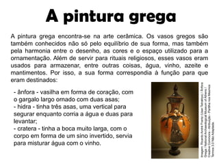 A pintura grega encontra-se na arte cerâmica. Os vasos gregos são
também conhecidos não só pelo equilíbrio de sua forma, mas também
pela harmonia entre o desenho, as cores e o espaço utilizado para a
ornamentação. Além de servir para rituais religiosos, esses vasos eram
usados para armazenar, entre outras coisas, água, vinho, azeite e
mantimentos. Por isso, a sua forma correspondia à função para que
eram destinados:
- ânfora - vasilha em forma de coração, com
o gargalo largo ornado com duas asas;
- hidra - tinha três asas, uma vertical para
segurar enquanto corria a água e duas para
levantar;
- cratera - tinha a boca muito larga, com o
corpo em forma de um sino invertido, servia
para misturar água com o vinho.
A pintura grega
Imagem:
Ricardo
André
Frantz
(User:Tetraktys)
/
Ânfora
Grega
/
National
Archaeological
Museum
of
Athens
/
Creative
Commons
-
Atribuição
-
Partilha
nos
Mesmos
Termos
3.0
Não
Adaptada.
 