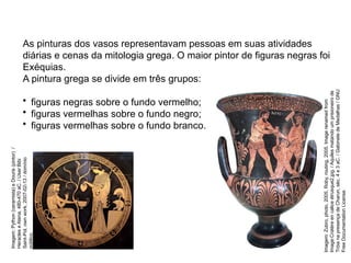 As pinturas dos vasos representavam pessoas em suas atividades
diárias e cenas da mitologia grega. O maior pintor de figuras negras foi
Exéquias.
A pintura grega se divide em três grupos:
• figuras negras sobre o fundo vermelho;
• figuras vermelhas sobre o fundo negro;
• figuras vermelhas sobre o fundo branco.
ARTE, 2° Ano do Ensino Médio
Arte Grega – Escultura, Mitologia e Teatro
Imagem:
Python
(ceramista)
e
Douris
(pintor)
/
Heracles
e
Atena,
480-470
aC.
/
User:Bibi
Saint-Pol,
own
work,
2007-02-13
/
domínio
público.
Imagem:
Zubro,
photo,
2005.
Roby,
routing,
2005.
Image
renamed
from
Image:Cratère
en
calice
étrusque2.jpg.
/
Aquiles
matando
um
prisioneiro
de
Tróia
na
presença
de
Charun,
séc.
4
e
3
aC.
/
Gabinete
de
Medalhas
/
GNU
Free
Documentation
License.
 