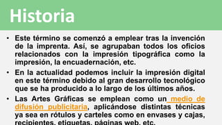• Este término se comenzó a emplear tras la invención
de la imprenta. Así, se agrupaban todos los oficios
relacionados con la impresión tipográfica como la
impresión, la encuadernación, etc.
• En la actualidad podemos incluir la impresión digital
en este término debido al gran desarrollo tecnológico
que se ha producido a lo largo de los últimos años.
• Las Artes Gráficas se emplean como un medio de
difusión publicitaria, aplicándose distintas técnicas
ya sea en rótulos y carteles como en envases y cajas,
Historia
 