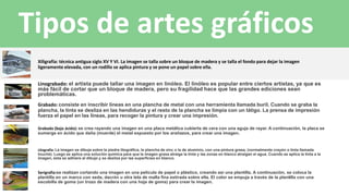 Grabado (bajo ácido): se crea rayando una imagen en una placa metálica cubierta de cera con una aguja de rayar. A continuación, la placa se
sumerge en ácido que daña (muerde) el metal expuesto por los arañazos, para crear una imagen.
Xiligrafía: técnica antigua siglo XV Y VI. La imagen se talla sobre un bloque de madera y se talla el fondo para dejar la imagen
ligeramente elevada, con un rodillo se aplica pintura y se pone un papel sobre ella.
Litografía: La imagen se dibuja sobre la piedra litográfica, la plancha de zinc o la de aluminio, con una pintura grasa, (normalmente crayón o tinta llamada
touché). Luego se aplica una solución química para que la imagen grasa atraiga la tinta y las zonas en blanco atraigan el agua. Cuando se aplica la tinta a la
imagen, ésta se adhiere al dibujo y se desliza por las superficies en blanco.
Linograbado: el artista puede tallar una imagen en linóleo. El linóleo es popular entre ciertos artistas, ya que es
más fácil de cortar que un bloque de madera, pero su fragilidad hace que las grandes ediciones sean
problemáticas.
Serigrafía:se realizan cortando una imagen en una película de papel o plástico, creando así una plantilla. A continuación, se coloca la
plantilla en un marco con seda, dacrón u otra tela de malla fina estirada sobre ella. El color se empuja a través de la plantilla con una
escobilla de goma (un trozo de madera con una hoja de goma) para crear la imagen.
Grabado: consiste en inscribir líneas en una plancha de metal con una herramienta llamada buril. Cuando se graba la
plancha, la tinta se desliza en las hendiduras y el resto de la plancha se limpia con un látigo. La prensa de impresión
fuerza el papel en las líneas, para recoger la pintura y crear una impresión.
Tipos de artes gráficos
 