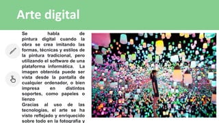 Arte digital
Se habla de
pintura digital cuando la
obra se crea imitando las
formas, técnicas y estilos de
la pintura tradicional, pero
utilizando el software de una
plataforma informática. La
imagen obtenida puede ser
vista desde la pantalla de
cualquier ordenador, o bien
impresa en distintos
soportes, como papeles o
lienzo
Gracias al uso de las
tecnologías, el arte se ha
visto reflejado y enriquecido
sobre todo en la fotografía y
 