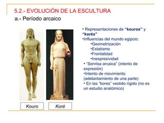 5.2.- EVOLUCIÓN DE LA ESCULTURA a.- Período arcaico Representaciones de  “kouros”  y  “korés” Influencias del mundo egipcio: Geometrización Estatismo Frontalidad Inexpresividad “ Sonrisa arcaica” (intento de expresión) Intento de movimiento (adelantamiento de una parte) En las “kores” vestido rígido (no es un estudio anatómico) Kouro Koré 