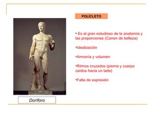 POLÍCLETO Es el gran estudioso de la anatomía y las proporciones (Canon de belleza) Idealización Armonía y volumen Ritmos cruzados (pierna y cuerpo  caídos hacia un lado) Falta de expresión Doríforo 
