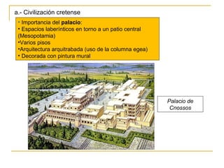 a.- Civilización cretense Importancia del  palacio : Espacios laberínticos en torno a un patio central (Mesopotamia) Varios pisos Arquitectura arquitrabada (uso de la columna egea) Decorada con pintura mural Palacio de Cnossos 
