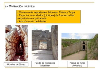 a.- Civilización micénica Centros más importantes: Micenas, Tirinto y Troya Espacios amurallados (ciclópea) de función militar Arquitectura arquitrabada Aproximación de hiladas Tesoro de Atreo (Micenas) Puerta de los leones (Micenas) Murallas de Tirinto 