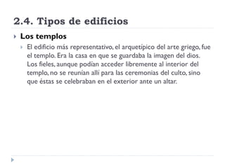 2.4. Tipos de edificios
   Los templos
       El edificio más representativo, el arquetípico del arte griego, fue
        el templo. Era la casa en que se guardaba la imagen del dios.
        Los fieles, aunque podían acceder libremente al interior del
        templo, no se reunían allí para las ceremonias del culto, sino
        que éstas se celebraban en el exterior ante un altar.
 