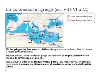 La colonización griega (ss. VIII-VI a.C.)




Allí, los griegos implantaron su civilización, que a veces se desarrolló más que en
la madre patria (metrópolis).
Así pues, al hablar de la civilización griega, nos referimos al amplio, diverso y rico
mundo de la “civilización griega”.
Esta civilización extendió su lengua, mitos, dioses…; su modo de vida, en definitiva,
convirtiendo la cuenca mediterránea en el verdadero crisol de la civilización
clásica.
 