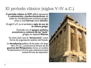 El período clásico (siglos V-IV a.C.)
El período clásico (s.V-IV a.C.) representa
   la culminación y perfeccionamiento de
     todas las manifestaciones artísticas griegas,
          tanto a nivel formal como técnico.
El siglo V a.C. es el verdadero siglo de oro de
                              la cultura griega.
           Coincide con el apogeo político,
       económico y cultural de las “polis”
                 griegas, en especial Atenas.
   En estos años nace la “democracia” como
    forma de organización política del Estado.
 La decadencia política de las polis a lo largo
     del s. IV a.C., consecuencia directa de las
 guerras del Peloponeso, marca un cambio
  fundamental en el arte, que evoluciona hacia
                   nuevas formas de expresión.
 