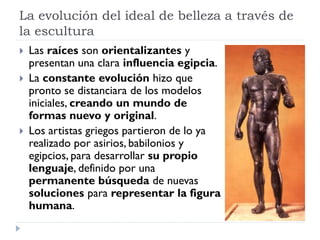 La evolución del ideal de belleza a través de
la escultura
   Las raíces son orientalizantes y
    presentan una clara influencia egipcia.
   La constante evolución hizo que
    pronto se distanciara de los modelos
    iniciales, creando un mundo de
    formas nuevo y original.
   Los artistas griegos partieron de lo ya
    realizado por asirios, babilonios y
    egipcios, para desarrollar su propio
    lenguaje, definido por una
    permanente búsqueda de nuevas
    soluciones para representar la figura
    humana.
 