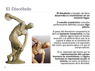 El Discóbolo
                  El discóbolo o lanzador de disco,
                 desarrolla su movimiento en un
                                   instante fugaz.
                   El estudio anatómico: músculos
                perfectamente definidos, aunque algo
                                             planos.
                A pesar del dinamismo compositivo, la
               obra es bastante inexpresiva, no hay
                       relación alguna entre la tensión
                muscular y el esfuerzo físico que se le
                    supone al atleta en el momento de
                 máxima concentración y la expresión
               del rostro, que parece ajeno a lo que el
                                        cuerpo ejecuta.
                   Es la expresión del interés por la
                       representación del cuerpo
               humano en movimiento. La figura
                 humana se representa ya por sí
                     misma, no como un exvoto o
                       representación de la divinidad.
 